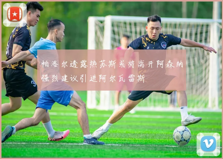 帕洛尔透露热苏斯或将离开阿森纳强烈建议引进阿尔瓦雷斯