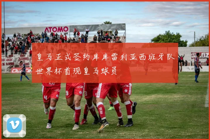 皇马正式签约库库雷利亚西班牙队世界杯首现皇马球员