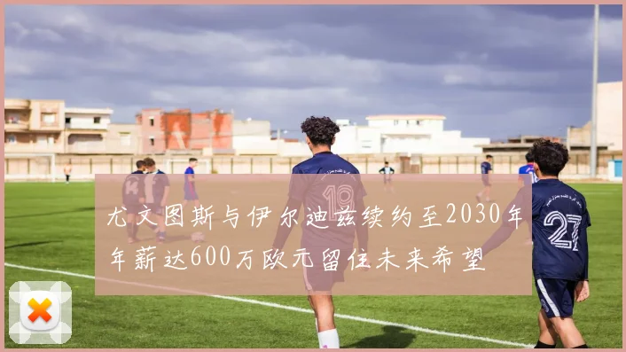 尤文图斯与伊尔迪兹续约至2030年年薪达600万欧元留住未来希望