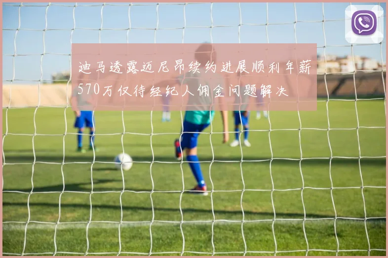 迪马透露迈尼昂续约进展顺利年薪570万仅待经纪人佣金问题解决