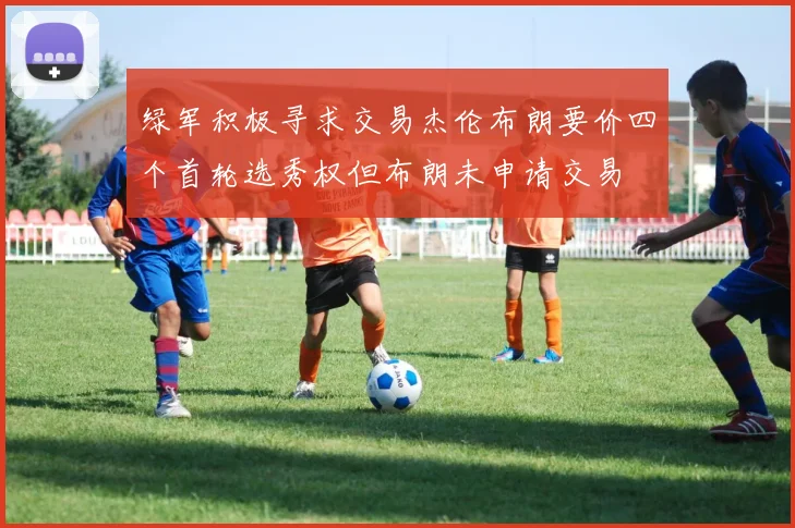 绿军积极寻求交易杰伦布朗要价四个首轮选秀权但布朗未申请交易