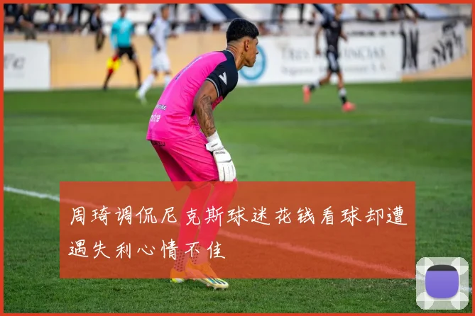周琦调侃尼克斯球迷花钱看球却遭遇失利心情不佳