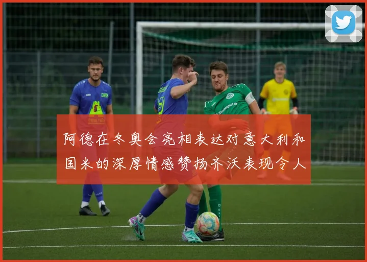 阿德在冬奥会亮相表达对意大利和国米的深厚情感赞扬齐沃表现令人惊喜