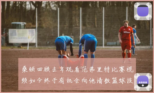桑顿回顾去年观看范弗里特比赛视频如今终于有机会向他请教篮球技巧