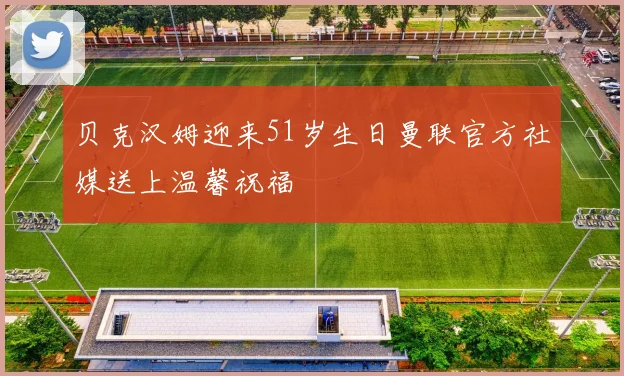 贝克汉姆迎来51岁生日曼联官方社媒送上温馨祝福