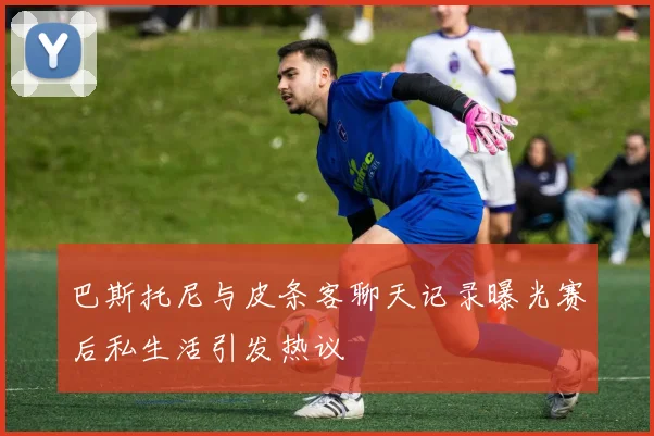 巴斯托尼与皮条客聊天记录曝光赛后私生活引发热议