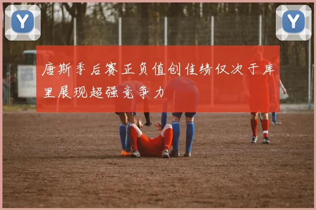 唐斯季后赛正负值创佳绩仅次于库里展现超强竞争力