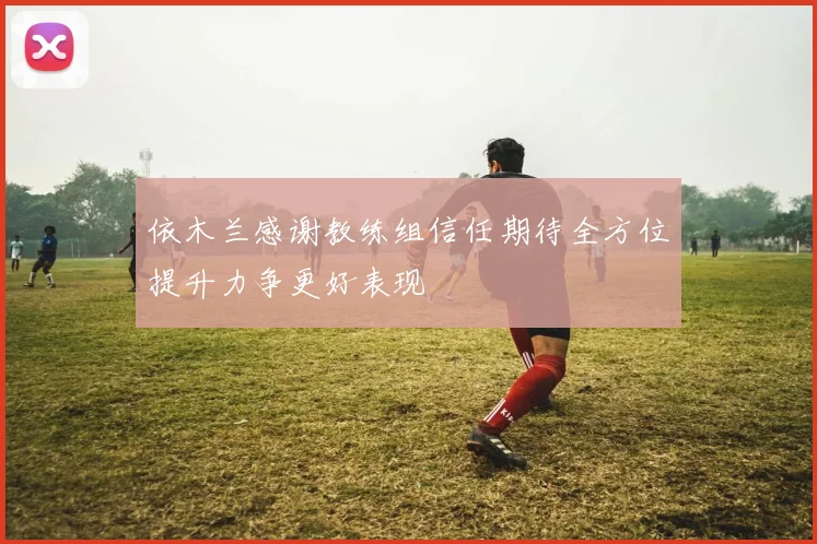 依木兰感谢教练组信任期待全方位提升力争更好表现