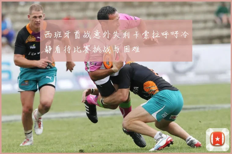 西班牙首战意外失利卡索拉呼吁冷静看待比赛挑战与困难