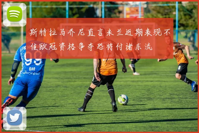斯特拉马乔尼直言米兰近期表现不佳欧冠资格争夺恐将付诸东流