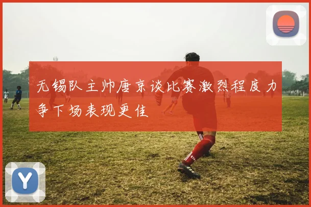 无锡队主帅唐京谈比赛激烈程度力争下场表现更佳