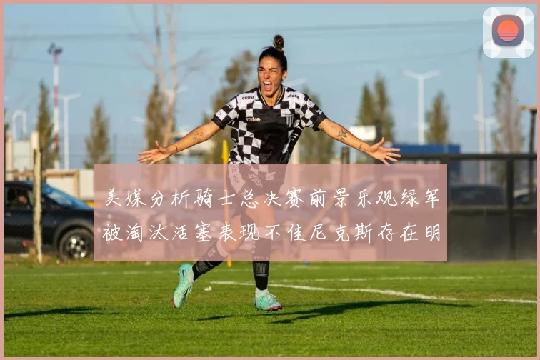 美媒分析骑士总决赛前景乐观绿军被淘汰活塞表现不佳尼克斯存在明显短板