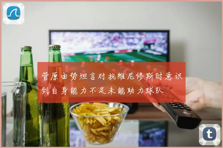 菅原由势坦言对抗维尼修斯时意识到自身能力不足未能助力球队