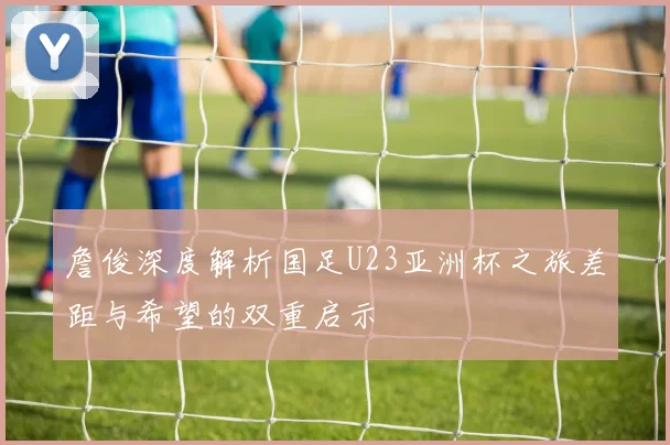 詹俊深度解析国足U23亚洲杯之旅差距与希望的双重启示