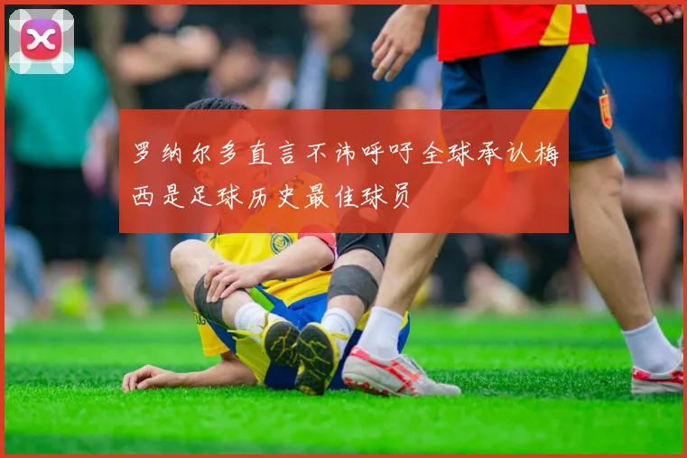 罗纳尔多直言不讳呼吁全球承认梅西是足球历史最佳球员