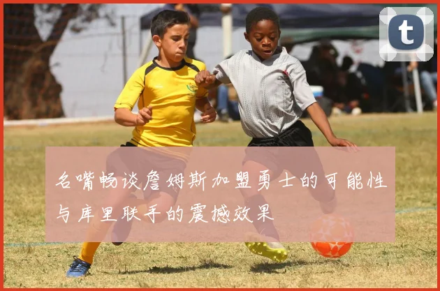 名嘴畅谈詹姆斯加盟勇士的可能性与库里联手的震撼效果