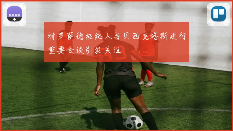 特罗萨德经纪人与贝西克塔斯进行重要会谈引发关注