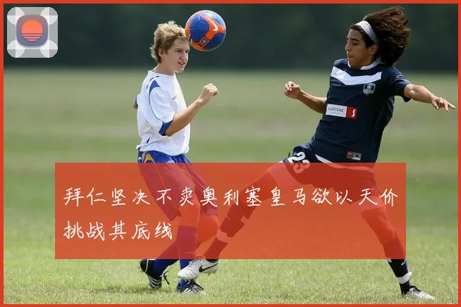 拜仁坚决不卖奥利塞皇马欲以天价挑战其底线