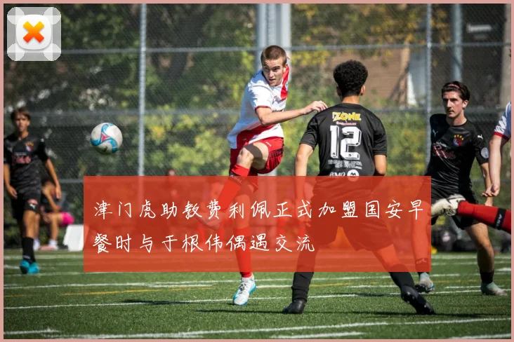 津门虎助教费利佩正式加盟国安早餐时与于根伟偶遇交流