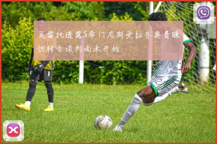 莫雷托透露S希门尼斯受拉齐奥青睐但转会谈判尚未开始